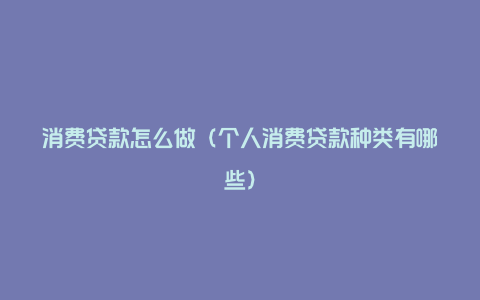 消费贷款怎么做(个人消费贷款种类有哪些)