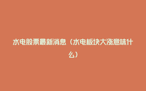 水电股票最新消息(水电板块大涨意味什么)