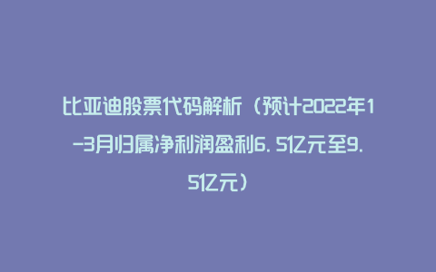 比亚迪股票代码解析(预计2022年1-3月归属净利润盈利6.5亿元至9.5亿元)