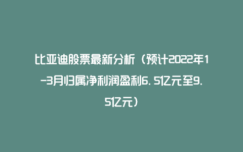 比亚迪股票最新分析(预计2022年1-3月归属净利润盈利6.5亿元至9.5亿元)