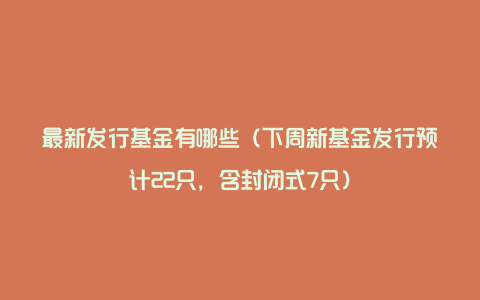最新发行基金有哪些(下周新基金发行预计22只,含封闭式7只)