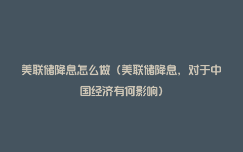 美联储降息怎么做(美联储降息,对于中国经济有何影响)