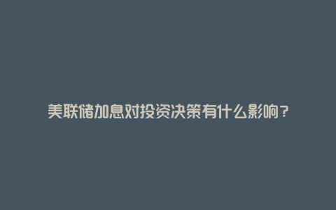 美联储加息对投资决策有什么影响?