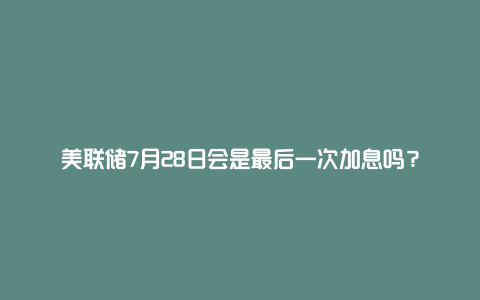 美联储7月28日会是最后一次加息吗?