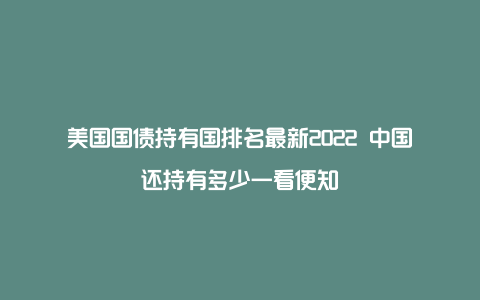 美国国债持有国排名最新2022 中国还持有多少一看便知