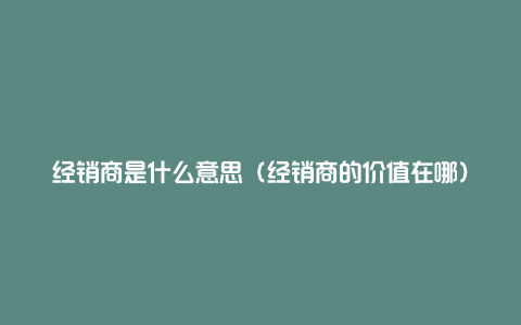 经销商是什么意思(经销商的价值在哪)