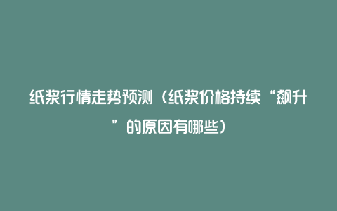 纸浆行情走势预测(纸浆价格持续“飙升”的原因有哪些)