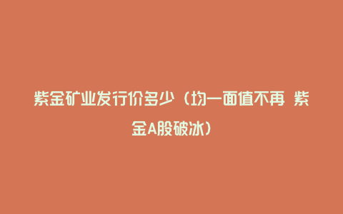 紫金矿业发行价多少(均一面值不再 紫金A股破冰)