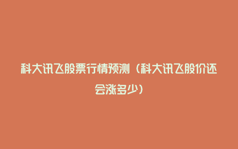 科大讯飞股票行情预测(科大讯飞股价还会涨多少)