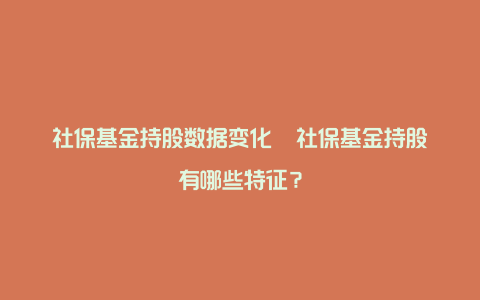 社保基金持股数据变化 社保基金持股有哪些特征?