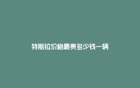 特斯拉价格最贵多少钱一辆